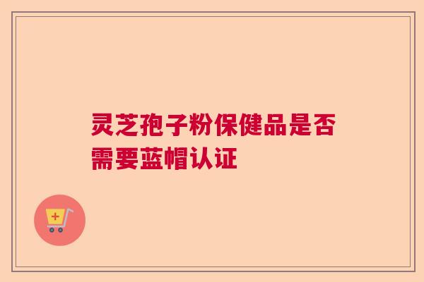 灵芝孢子粉保健品是否需要蓝帽认证