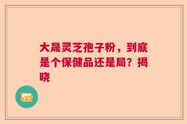 大晟灵芝孢子粉，到底是个保健品还是局？揭晓