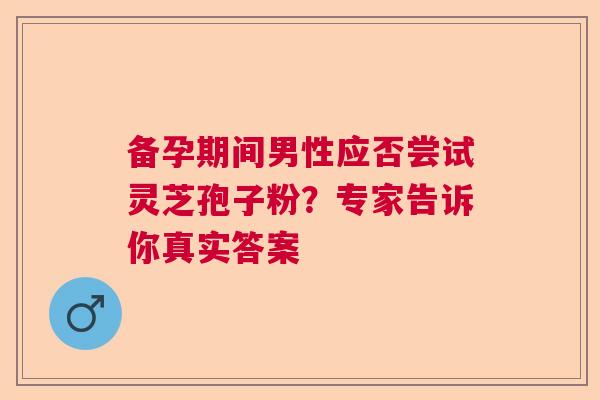 备孕期间男性应否尝试灵芝孢子粉？专家告诉你真实答案