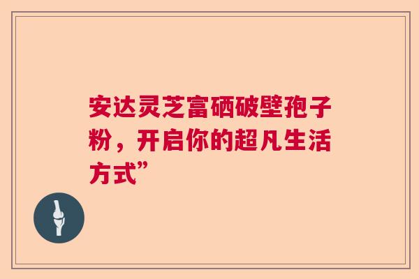 安达灵芝富硒破壁孢子粉，开启你的超凡生活方式”