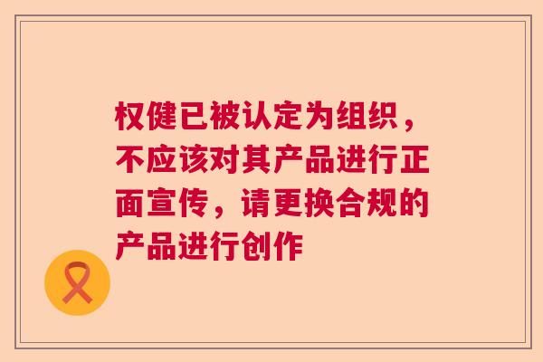 权健已被认定为组织，不应该对其产品进行正面宣传，请更换合规的产品进行创作
