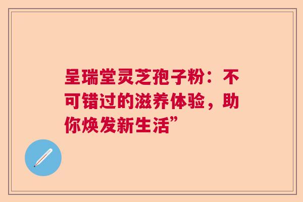 呈瑞堂灵芝孢子粉：不可错过的滋养体验，助你焕发新生活”